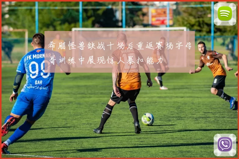 希腊怪兽缺战十场后重返赛场字母哥训练中展现惊人暴扣能力
