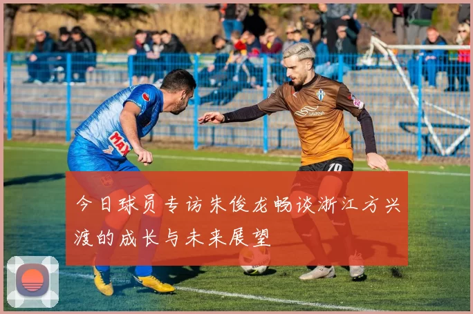 今日球员专访朱俊龙畅谈浙江方兴渡的成长与未来展望