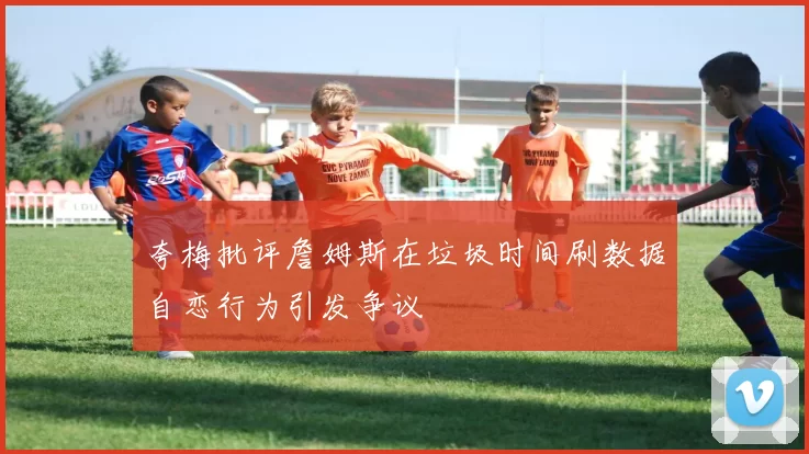 夸梅批评詹姆斯在垃圾时间刷数据自恋行为引发争议