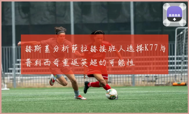 赫斯基分析萨拉赫接班人选择K77与普利西奇重返英超的可能性