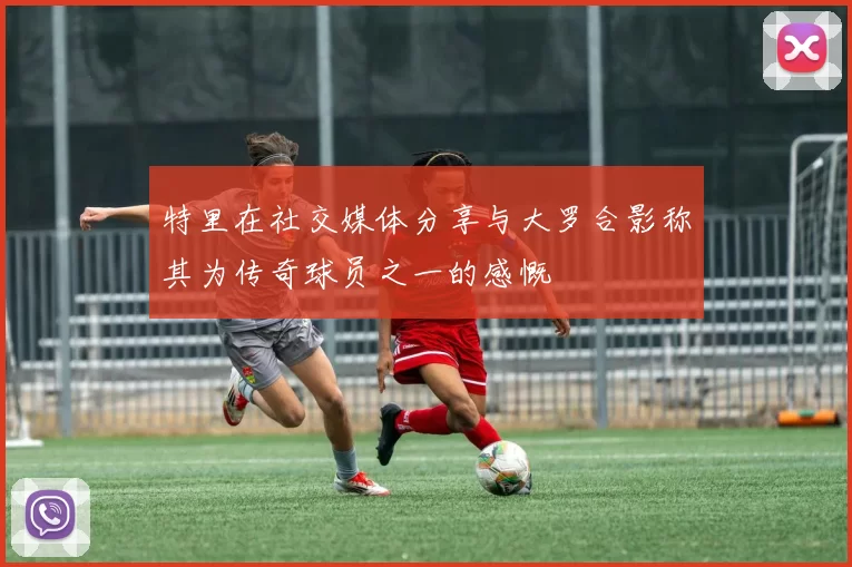特里在社交媒体分享与大罗合影称其为传奇球员之一的感慨