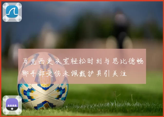 马克西更衣室轻松时刻与恩比德畅聊手部受伤未佩戴护具引关注