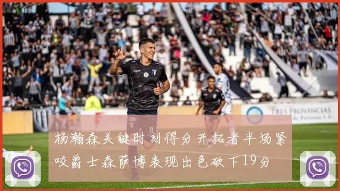 杨瀚森关键时刻得分开拓者半场紧咬爵士森萨博表现出色砍下19分