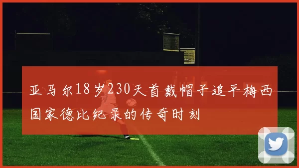 亚马尔18岁230天首戴帽子追平梅西国家德比纪录的传奇时刻