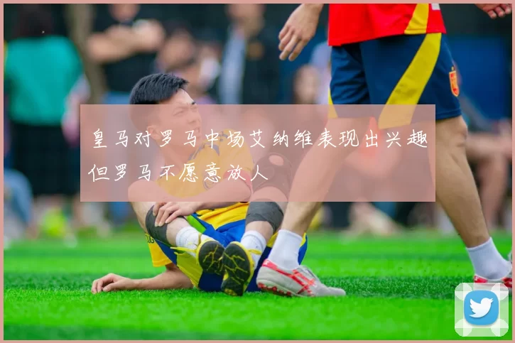 皇马对罗马中场艾纳维表现出兴趣但罗马不愿意放人