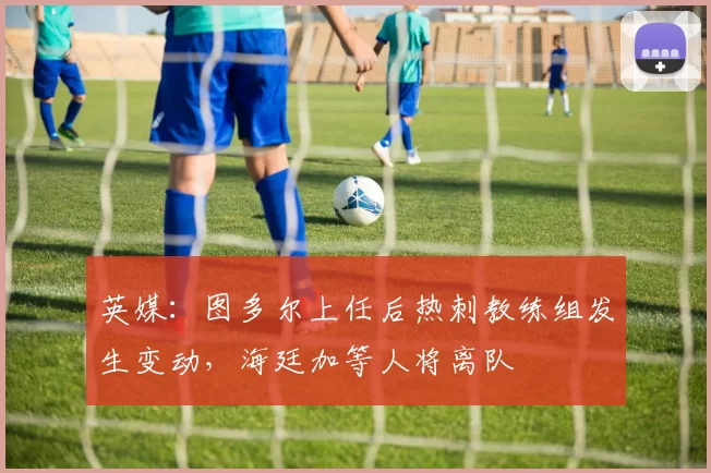 英媒：图多尔上任后热刺教练组发生变动，海廷加等人将离队