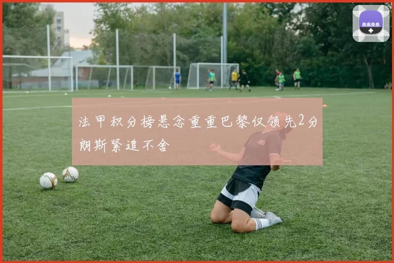 法甲积分榜悬念重重巴黎仅领先2分朗斯紧追不舍