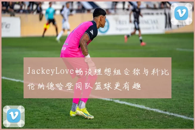 JackeyLove畅谈理想组合称与科比伦纳德哈登同队篮球更有趣