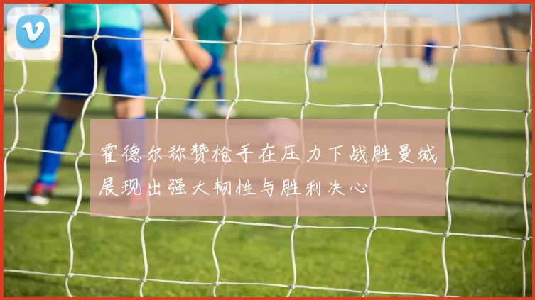 霍德尔称赞枪手在压力下战胜曼城展现出强大韧性与胜利决心