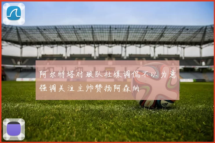 阿尔特塔对狼队社媒调侃不以为意强调关注主帅赞扬阿森纳