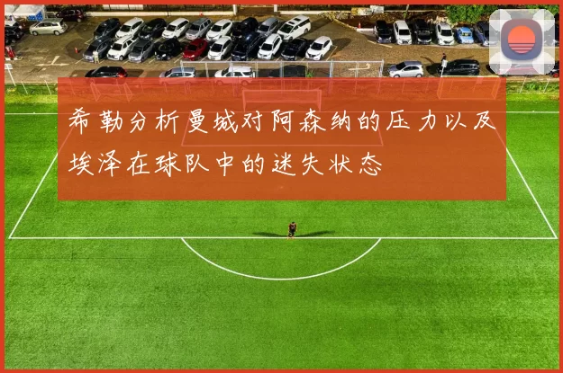 希勒分析曼城对阿森纳的压力以及埃泽在球队中的迷失状态