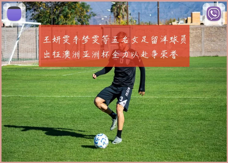 王妍雯李梦雯等五名女足留洋球员出征澳洲亚洲杯全力以赴争荣誉